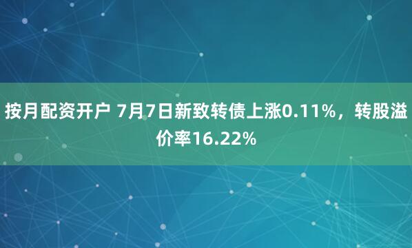 按月配资开户 7月7日新致转债上涨0.11%，转股溢价率16.22%