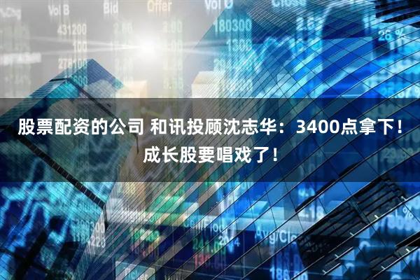 股票配资的公司 和讯投顾沈志华：3400点拿下！成长股要唱戏了！
