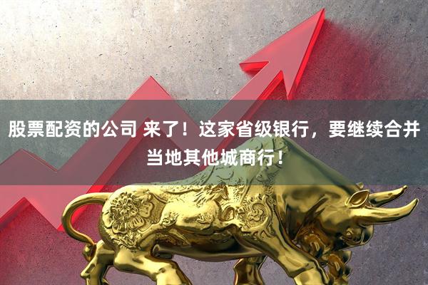 股票配资的公司 来了！这家省级银行，要继续合并当地其他城商行！