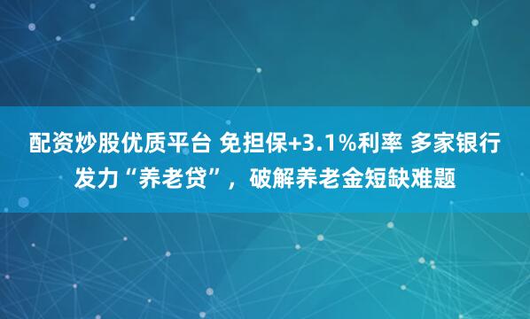 配资炒股优质平台 免担保+3.1%利率 多家银行发力“养老贷”，破解养老金短缺难题