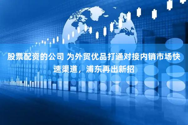 股票配资的公司 为外贸优品打通对接内销市场快速渠道，浦东再出新招