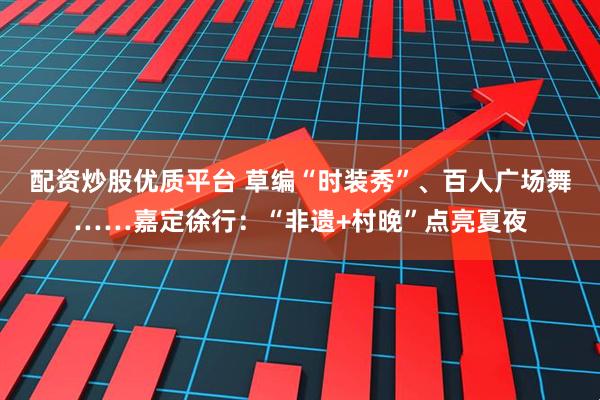 配资炒股优质平台 草编“时装秀”、百人广场舞……嘉定徐行：“非遗+村晚”点亮夏夜