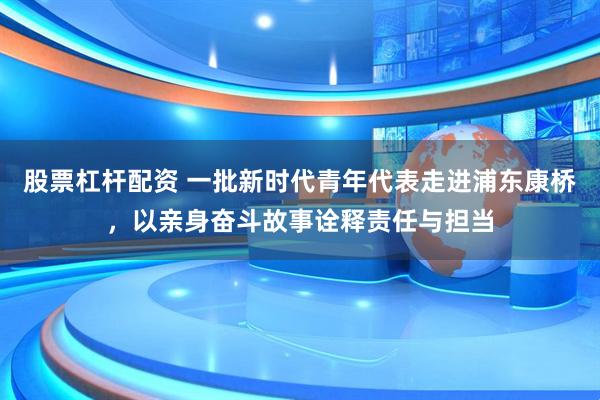 股票杠杆配资 一批新时代青年代表走进浦东康桥，以亲身奋斗故事诠释责任与担当