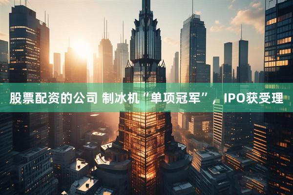 股票配资的公司 制冰机“单项冠军”，IPO获受理