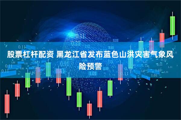 股票杠杆配资 黑龙江省发布蓝色山洪灾害气象风险预警