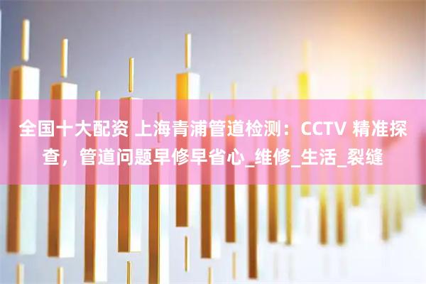 全国十大配资 上海青浦管道检测：CCTV 精准探查，管道问题早修早省心_维修_生活_裂缝