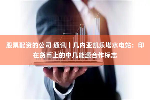 股票配资的公司 通讯丨几内亚凯乐塔水电站：印在货币上的中几能源合作标志
