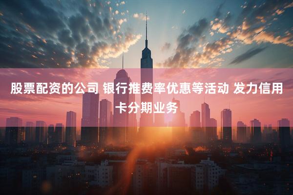 股票配资的公司 银行推费率优惠等活动 发力信用卡分期业务