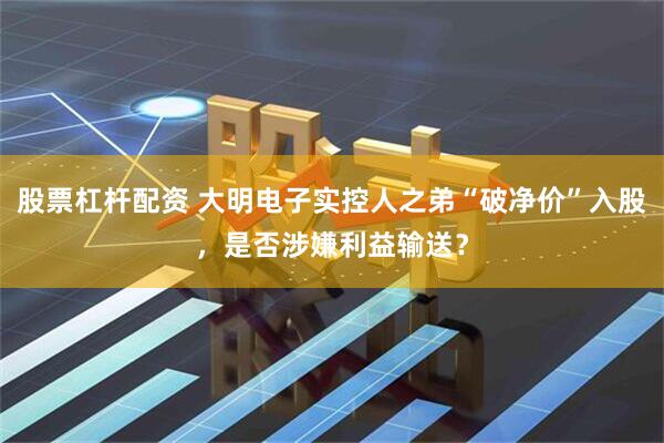 股票杠杆配资 大明电子实控人之弟“破净价”入股，是否涉嫌利益输送？