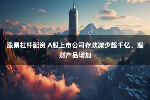 股票杠杆配资 A股上市公司存款减少超千亿、理财产品增加