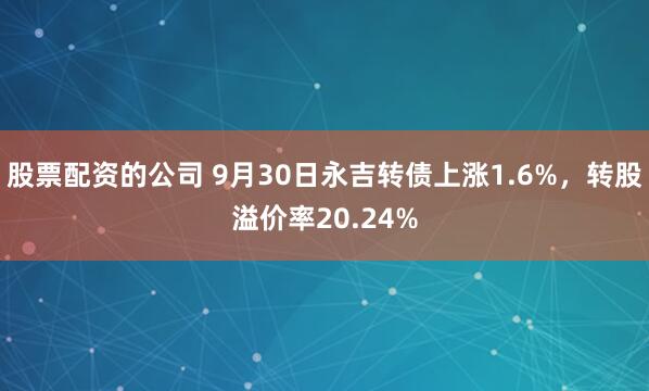 股票配资的公司 9月30日永吉转债上涨1.6%,转股溢价率20.24%