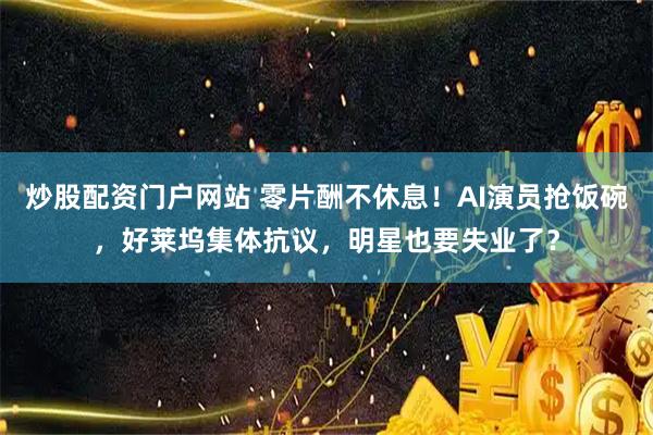 炒股配资门户网站 零片酬不休息！AI演员抢饭碗，好莱坞集体抗议，明星也要失业了？
