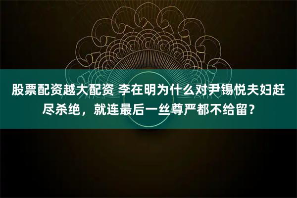 股票配资越大配资 李在明为什么对尹锡悦夫妇赶尽杀绝，就连最后一丝尊严都不给留？