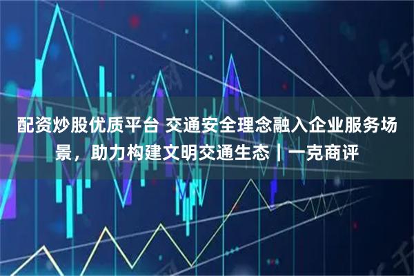 配资炒股优质平台 交通安全理念融入企业服务场景，助力构建文明交通生态｜一克商评