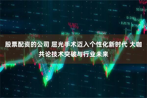 股票配资的公司 屈光手术迈入个性化新时代 大咖共论技术突破与行业未来