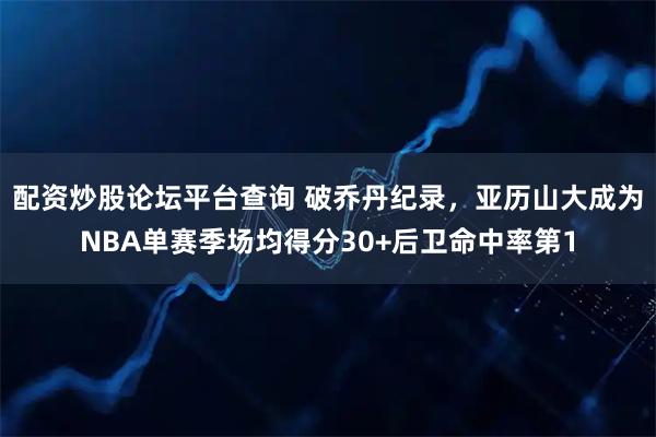 配资炒股论坛平台查询 破乔丹纪录，亚历山大成为NBA单赛季场均得分30+后卫命中率第1