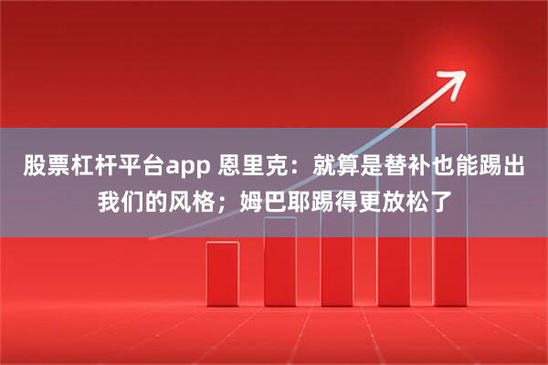 股票杠杆平台app 恩里克：就算是替补也能踢出我们的风格；姆巴耶踢得更放松了